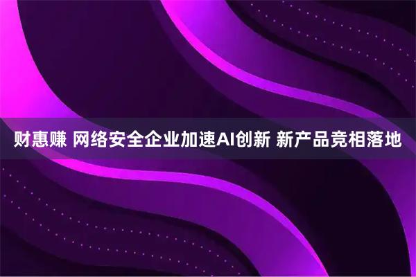 财惠赚 网络安全企业加速AI创新 新产品竞相落地