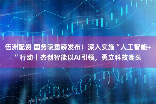 伍洲配资 国务院重磅发布！深入实施“人工智能+”行动丨杰创智能以AI引领，勇立科技潮头