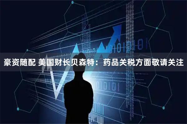 豪资随配 美国财长贝森特：药品关税方面敬请关注