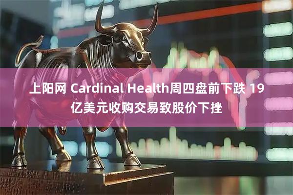 上阳网 Cardinal Health周四盘前下跌 19亿美元收购交易致股价下挫