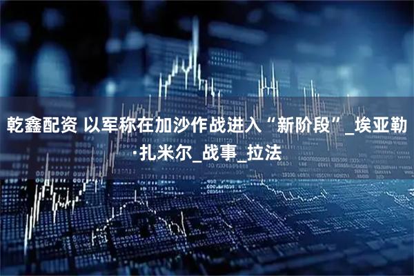 乾鑫配资 以军称在加沙作战进入“新阶段”_埃亚勒·扎米尔_战事_拉法