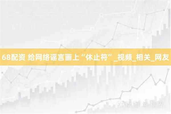 68配资 给网络谣言画上“休止符”_视频_相关_网友