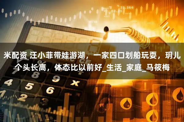 米配资 汪小菲带娃游湖，一家四口划船玩耍，玥儿个头长高，体态比以前好_生活_家庭_马筱梅