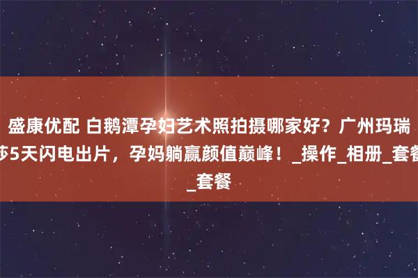 盛康优配 白鹅潭孕妇艺术照拍摄哪家好？广州玛瑞莎5天闪电出片，孕妈躺赢颜值巅峰！_操作_相册_套餐