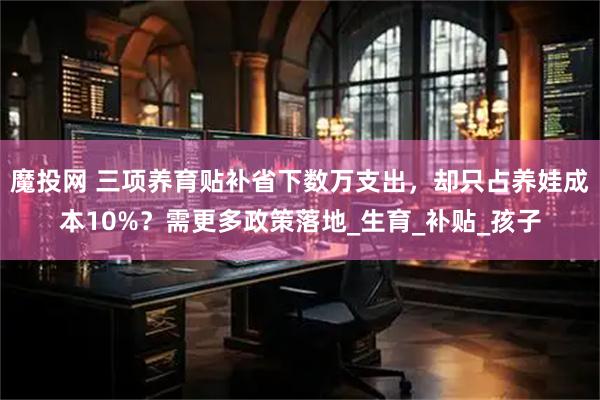 魔投网 三项养育贴补省下数万支出，却只占养娃成本10%？需更多政策落地_生育_补贴_孩子