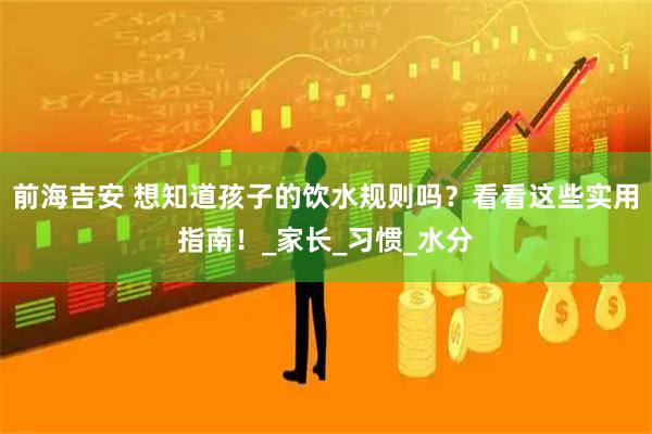 前海吉安 想知道孩子的饮水规则吗？看看这些实用指南！_家长_习惯_水分