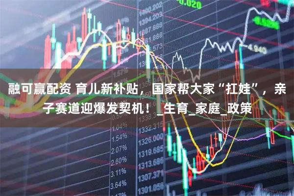 融可赢配资 育儿新补贴，国家帮大家“扛娃”，亲子赛道迎爆发契机！_生育_家庭_政策