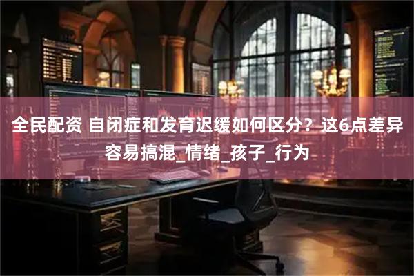 全民配资 自闭症和发育迟缓如何区分？这6点差异容易搞混_情绪_孩子_行为