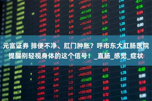 元富证券 排便不净、肛门肿胀？呼市东大肛肠医院提醒别轻视身体的这个信号！_直肠_感觉_症状