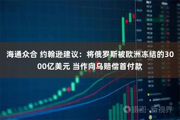 海通众合 约翰逊建议:将俄罗斯被欧洲冻结的3000亿美元 当作向乌赔偿首付款