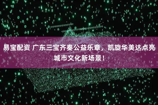 易宝配资 广东三宝齐奏公益乐章，凯旋华美达点亮城市文化新场景！