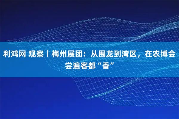 利鸿网 观察丨梅州展团：从围龙到湾区，在农博会尝遍客都“香”