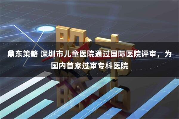 鼎东策略 深圳市儿童医院通过国际医院评审，为国内首家过审专科医院