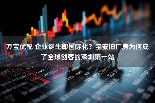 万宝优配 企业诞生即国际化？宝安旧厂房为何成了全球创客的深圳第一站