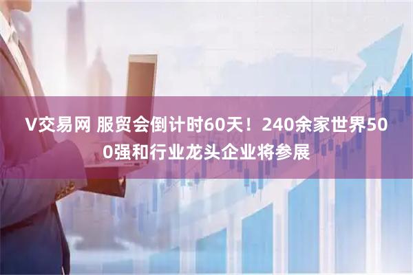 V交易网 服贸会倒计时60天！240余家世界500强和行业龙头企业将参展