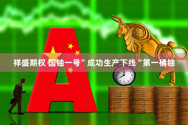 祥盛期权 国铀一号”成功生产下线“第一桶铀