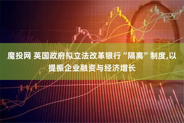 魔投网 英国政府拟立法改革银行“隔离”制度,以提振企业融资与经济增长