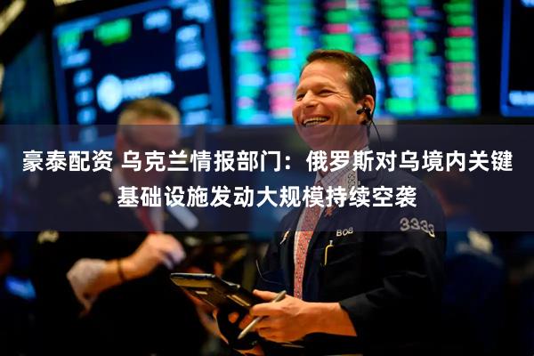 豪泰配资 乌克兰情报部门：俄罗斯对乌境内关键基础设施发动大规模持续空袭