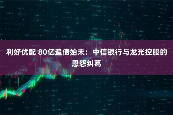 利好优配 80亿追债始末:中信银行与龙光控股的恩怨纠葛