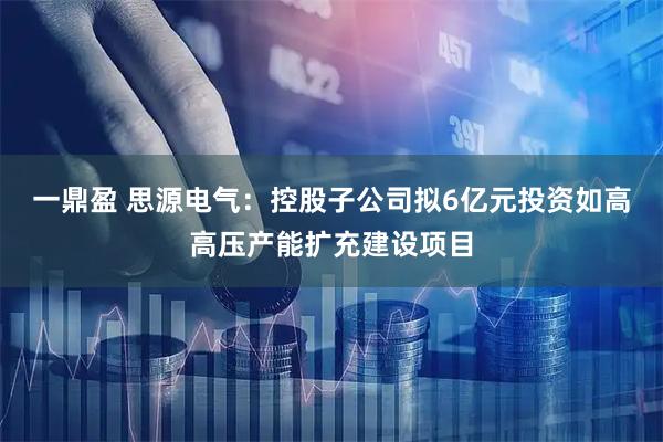 一鼎盈 思源电气：控股子公司拟6亿元投资如高高压产能扩充建设项目