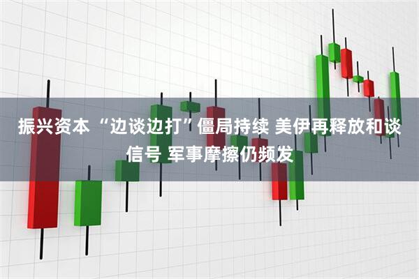 振兴资本 “边谈边打”僵局持续 美伊再释放和谈信号 军事摩擦仍频发