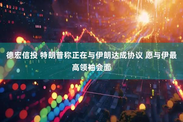 德宏信投 特朗普称正在与伊朗达成协议 愿与伊最高领袖会面