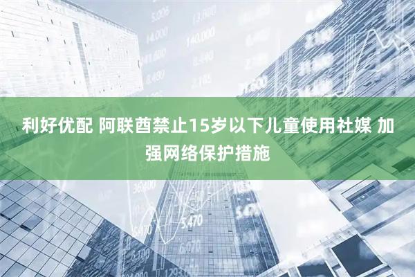 利好优配 阿联酋禁止15岁以下儿童使用社媒 加强网络保护措施