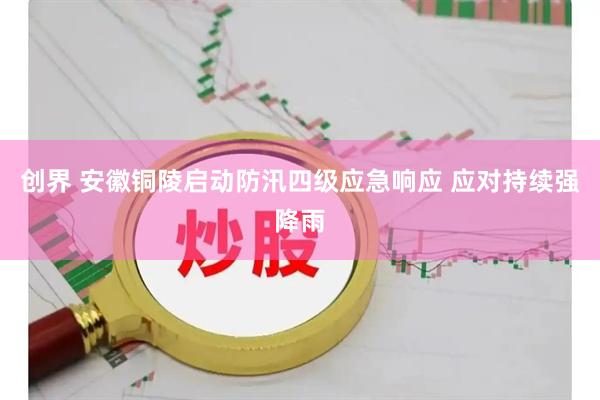 创界 安徽铜陵启动防汛四级应急响应 应对持续强降雨