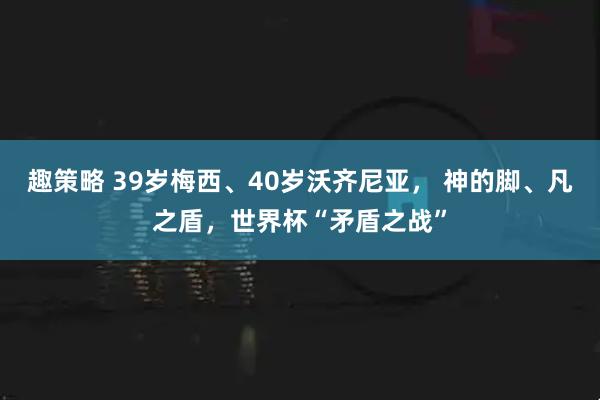 趣策略 39岁梅西、40岁沃齐尼亚， 神的脚、凡之盾，世界杯“矛盾之战”