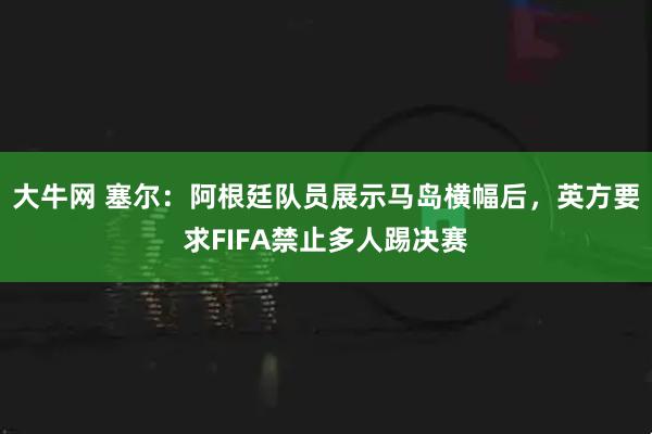 大牛网 塞尔：阿根廷队员展示马岛横幅后，英方要求FIFA禁止多人踢决赛