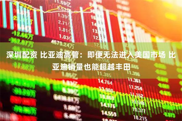 深圳配资 比亚迪高管：即便无法进入美国市场 比亚迪销量也能超越丰田