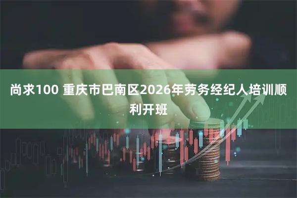 尚求100 重庆市巴南区2026年劳务经纪人培训顺利开班