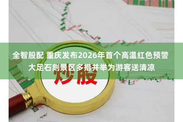 全智股配 重庆发布2026年首个高温红色预警 大足石刻景区多措并举为游客送清凉