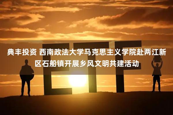 典丰投资 西南政法大学马克思主义学院赴两江新区石船镇开展乡风文明共建活动