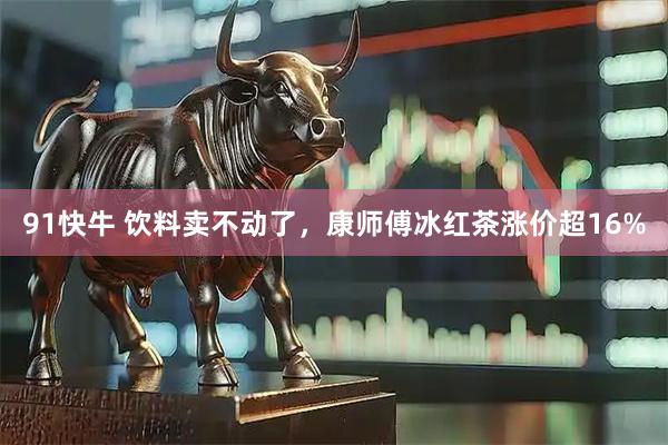 91快牛 饮料卖不动了，康师傅冰红茶涨价超16%