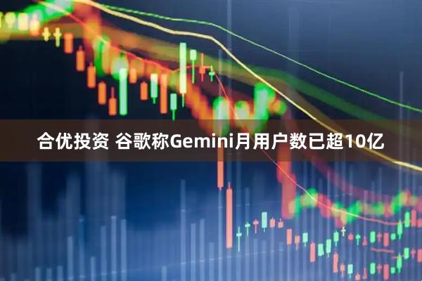 合优投资 谷歌称Gemini月用户数已超10亿
