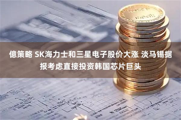 億策略 SK海力士和三星电子股价大涨 淡马锡据报考虑直接投资韩国芯片巨头