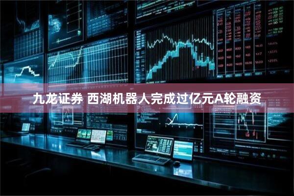 九龙证券 西湖机器人完成过亿元A轮融资