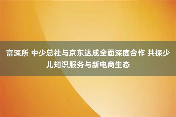 富深所 中少总社与京东达成全面深度合作 共探少儿知识服务与新电商生态