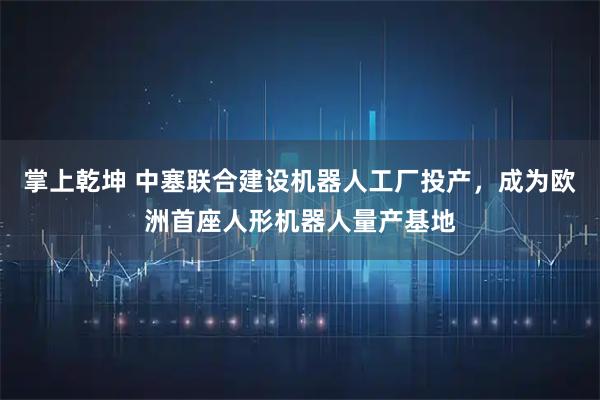 掌上乾坤 中塞联合建设机器人工厂投产,成为欧洲首座人形机器人量产基地