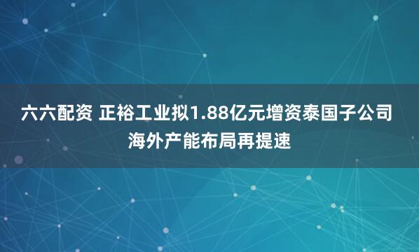 六六配资 正裕工业拟1.88亿元增资泰国子公司 海外产能布局再提速