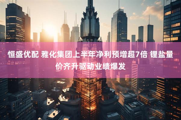 恒盛优配 雅化集团上半年净利预增超7倍 锂盐量价齐升驱动业绩爆发
